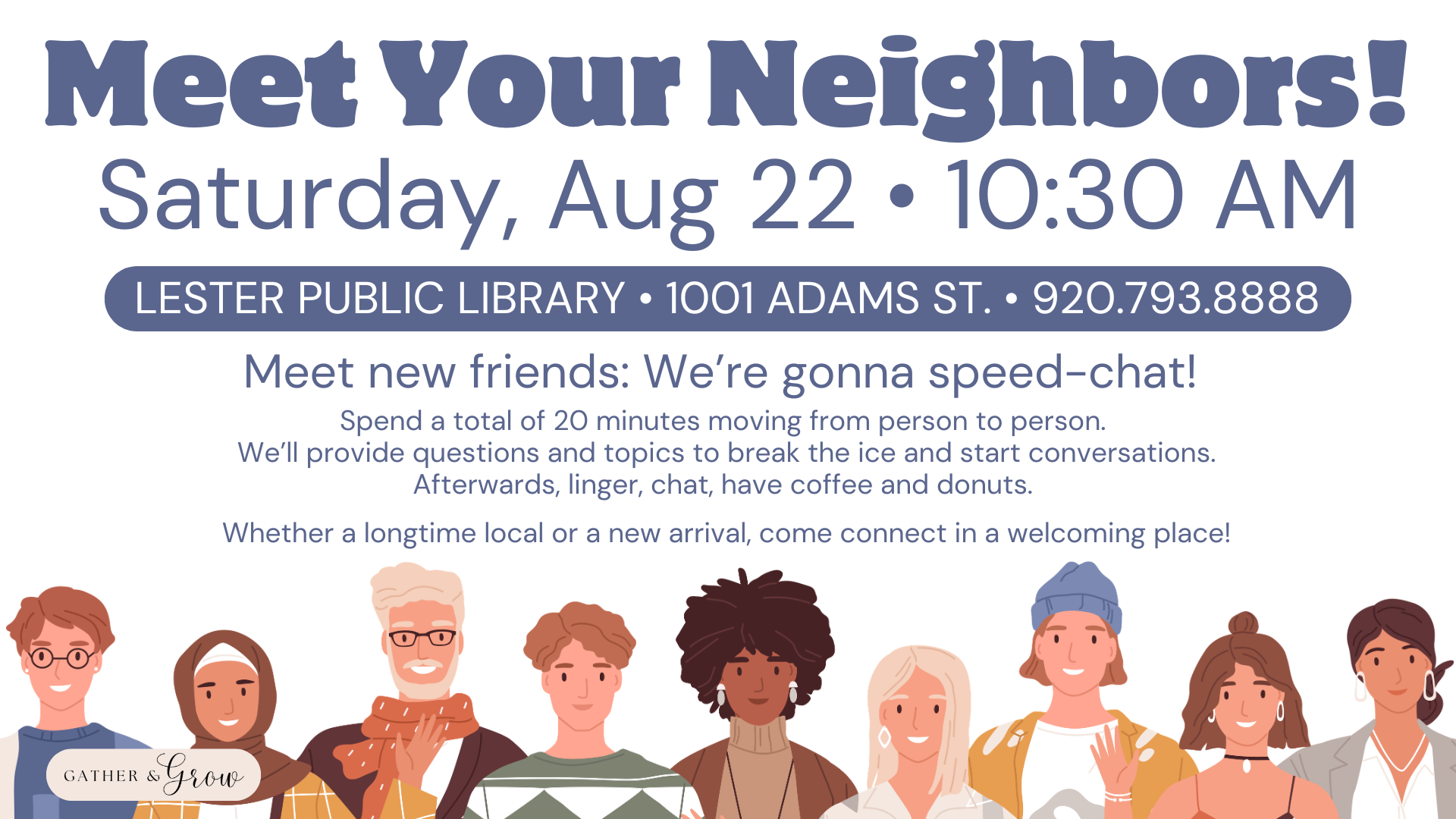 Graphic depicting the Meet Your Neighbors! program on Saturday, Aug 22 at 10:30 AM. Meet new friends: We’re gonna speed-chat! Spend a total of 20 minutes moving from person to person. We’ll provide questions and topics to break the ice and start conversations. Afterwards, linger, chat, have coffee and donuts. Whether a longtime local or a new arrival, come connect in a welcoming place! Held at the Lester Public Library at 1001 Adams St. Two Rivers, WI. Phone: 920.793.8888