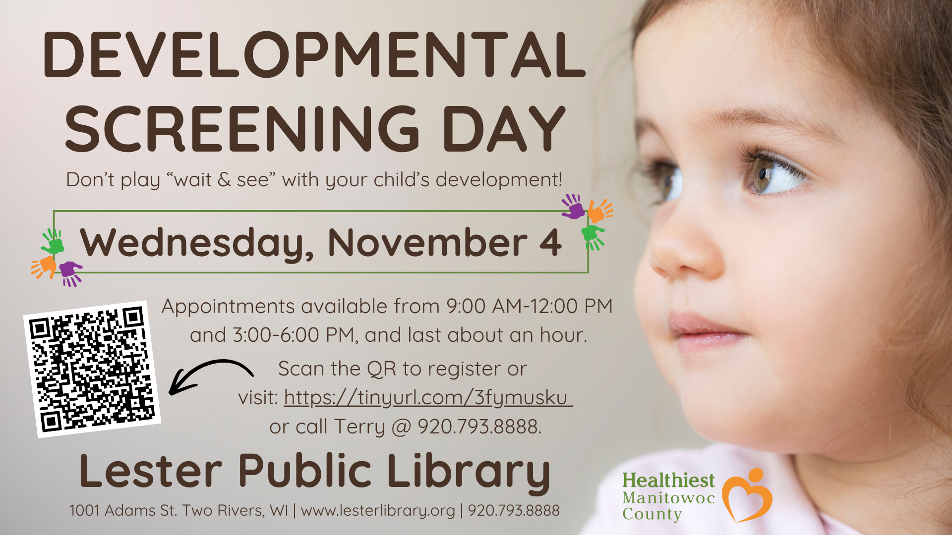 Ad for program: Developmental Screening Day Wednesday, November 4 • Appointments available 9:00 AM-noon & 3:00-6:00 PM Don’t “wait and see” when it comes to your child’s development. A screening can identify potential delays early, so your child can receive the support they need to get back on track. Appointments last about an hour. Visit https://tinyurl.com/3fymusku or call Terry at 920.793.7104. Screenings are free and open to the public.