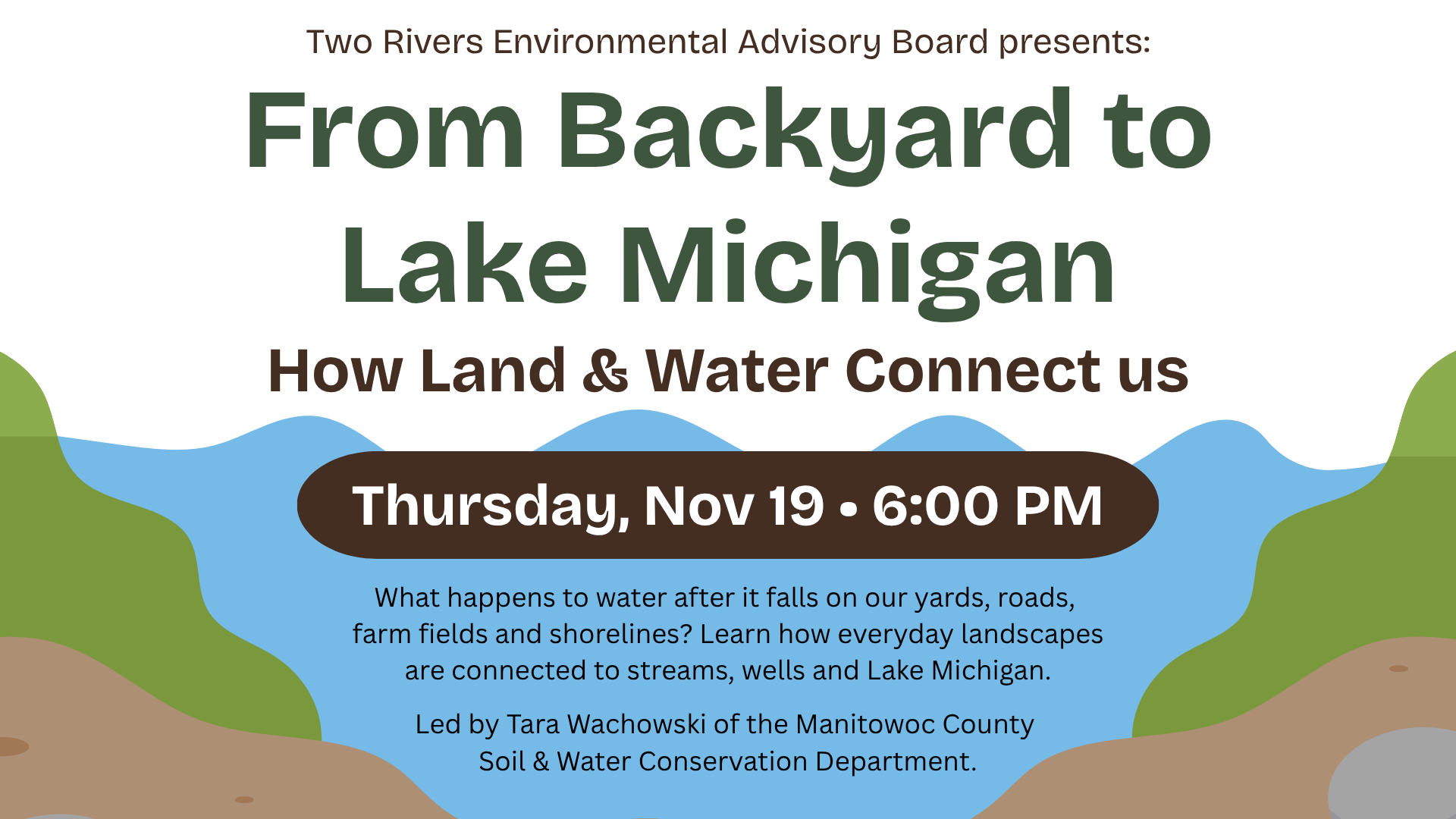 Ad for program: From Backyard to Lake Michigan: How Land & Water Connect Us<br>
Thursday, November 19 • 6:00 PM<br>
What happens to water after it falls on our yards, roads, farm fields and shorelines? Learn how everyday landscapes are connected to our streams, wells and Lake Michigan. Tara Wachowski of the Manitowoc County Soil & Water Conservation Department offers a look at groundwater, runoff, water quality, conservation practices and the work happening across the county to protect our land and water. Sponsored by the Two Rivers Environmental Advisory Board.